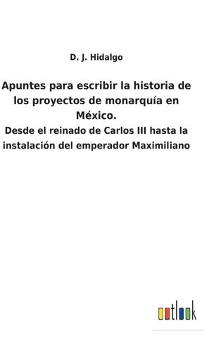 Apuntes Para Escribir La Historia De Los Proyectos De Monarquía En México.