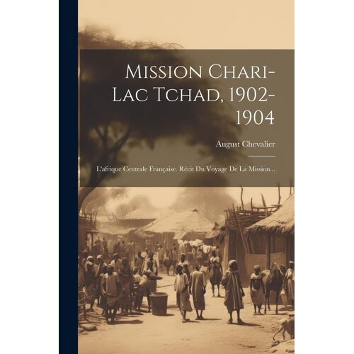 Mission Chari-Lac Tchad, 1902-1904: L'afrique Centrale Française. Récit Du Voyage De La Mission...