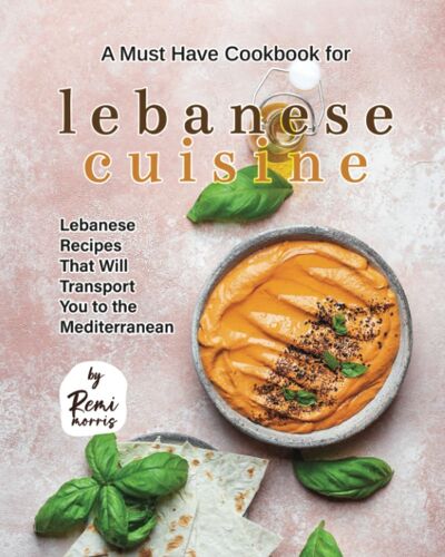 A Must Have Cookbook For Lebanese Cuisine: Lebanese Recipes That Will Transport You To The Mediterranean
