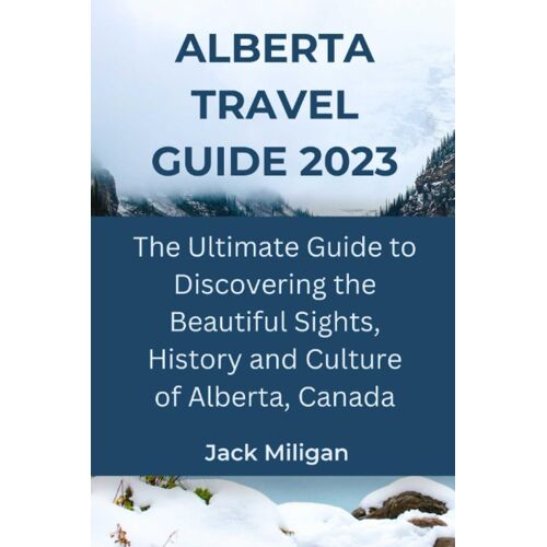Alberta Travel Guide 2023: The Ultimate Guide To Discovering The Beautiful Sights, History And Culture Of Alberta, Canada