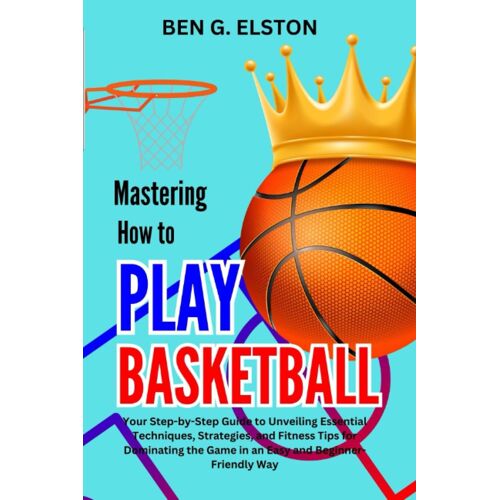 Mastering How To Play Basketball: Your Step-By-Step Guide To Unveiling Essential Techniques, Strategies, And Fitness Tips For Dominating The Game In An Easy And Beginner-Friendly Way