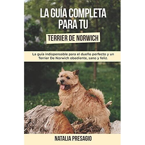 La Guía Completa Para Tu Terrier De Norwich: La Guía Indispensable Para El Dueño Perfecto Y Un Terrier De Norwich Obediente, Sano Y Feliz.