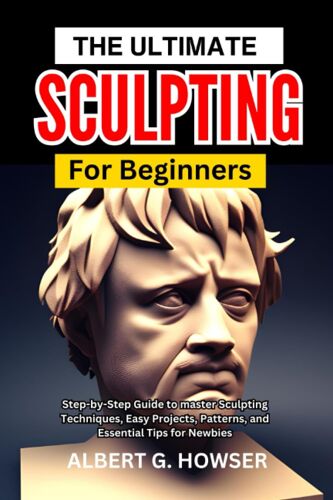 The Ultimate Sculpting For Beginners: Step-By-Step Guide To Master Sculpting Techniques, Easy Projects, Patterns, And Essential Tips For Newbies