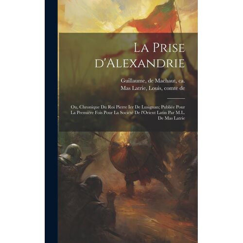 La Prise D'alexandrie; Ou, Chronique Du Roi Pierre Ier De Lusignan; Publiée Pour La Première Fois Pour La Société De L'orient Latin Par M.L. De Mas Latrie