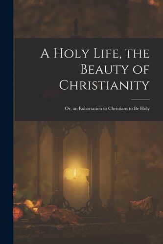 A Holy Life, The Beauty Of Christianity: Or, An Exhortation To Christians To Be Holy