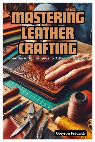 Mastering Leather Crafting: From Basic Techniques To Advanced Projects