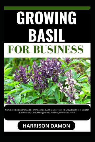 Growing Basil For Business: Complete Beginners Guide To Understand And Master How To Grow Basil From Scratch (Cultivation, Care, Management, Harvest, Profit And More)
