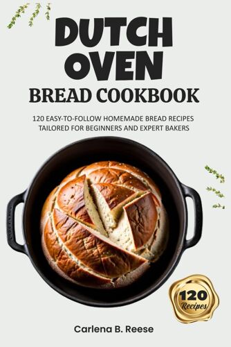Dutch Oven Bread Cookbook: 120 Easy-To-Follow Homemade Bread Recipes Tailored For Beginners And Expert Bakers