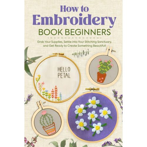 How To Embroidery Book Beginners: So, Grab Your Supplies, Settle Into Your Stitching Sanctuary, And Get Ready To Create Something Beautiful!: Embroidery Stiches