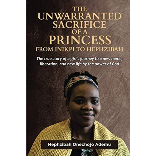 The Unwarranted Sacrifice Of A Princess From Inikpi To Hephzibah: The True Story Of A Girl's Journey Of A New Name, Liberation, And New Life By The Power Of God.