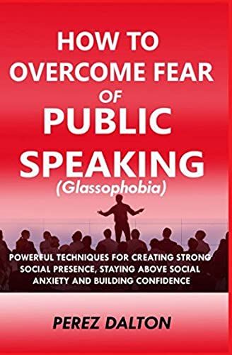 How To Overcome Fear Of Public Speaking (Glassophobia): Powerful Techniques For Creating Strong Social Presence, Staying Above Social Anxiety And Building Confidence