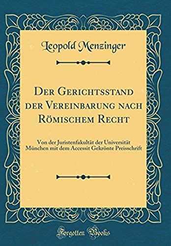 Der Gerichtsstand Der Vereinbarung Nach Römischem Recht: Von Der Juristenfakultät Der Universität München Mit Dem Accessit Gekrönte Preisschrift (Classic Reprint)
