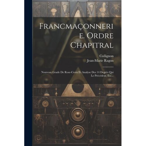Francmaçonnerie. Ordre Chapitral: Nouveau Grade De Rose-Croix Et Analyse Des 14 Degrés Qui Le Précèdent, Etc...