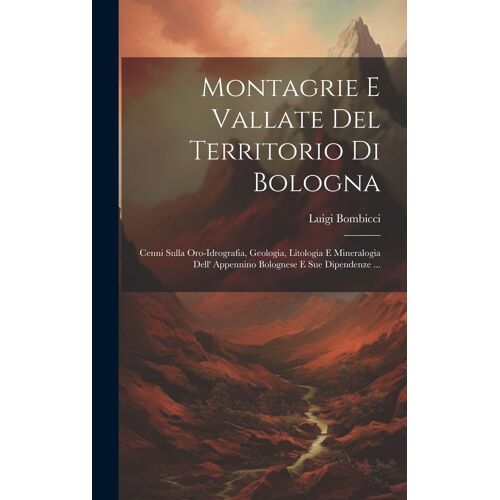 Montagrie E Vallate Del Territorio Di Bologna: Cenni Sulla Oro-Idrografia, Geologia, Litologia E Mineralogia Dell' Appennino Bolognese E Sue Dipendenz