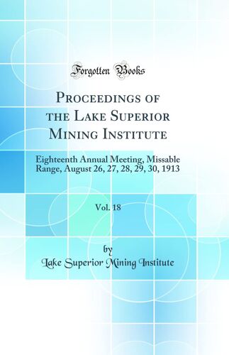 Proceedings Of The Lake Superior Mining Institute, Vol. 18: Eighteenth Annual Meeting, Missable Range, August 26, 27, 28, 29, 30, 1913 (Classic Reprint)