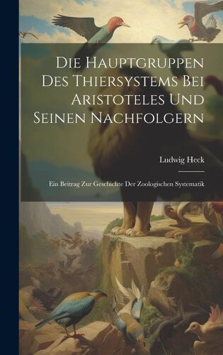 Die Hauptgruppen Des Thiersystems Bei Aristoteles Und Seinen Nachfolgern: Ein Beitrag Zur Geschichte Der Zoologischen Systematik