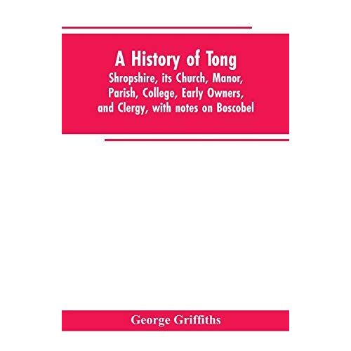 A History Of Tong, Shropshire, Its Church, Manor, Parish, College, Early Owners, And Clergy, With Notes On Boscobel