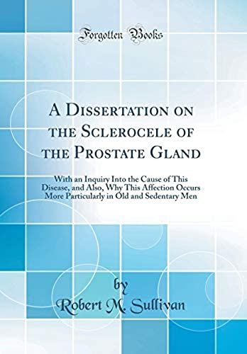 A Dissertation On The Sclerocele Of The Prostate Gland: With An Inquiry Into The Cause Of This Disease, And Also, Why This Affection Occurs More Particularly In Old And Sedentary Men (Classic Reprint)