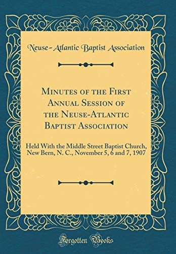 Minutes Of The First Annual Session Of The Neuse-Atlantic Baptist Association: Held With The Middle Street Baptist Church, New Bern, N. C., November 5, 6 And 7, 1907 (Classic Reprint)