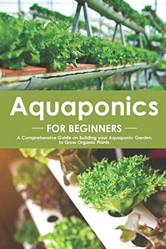 Aquaponics For Beginners: A Comprehensive Guide On Building Your Aquaponic Garden To Grow Organic Plants