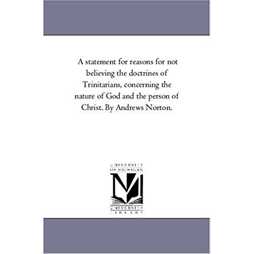 A Statement For Reasons For Not Believing The Doctrines Of Trinitarians, Concerning The Nature Of God And The Person Of Christ. By Andrews Norton.