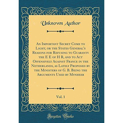 An Important Secret Come To Light, Or The States General's Reasons For Refusing To Guaranty The E E Of H R, And To Act Offensively Against France In ... Being The Arguments Used By Mynheer, Vol. 1