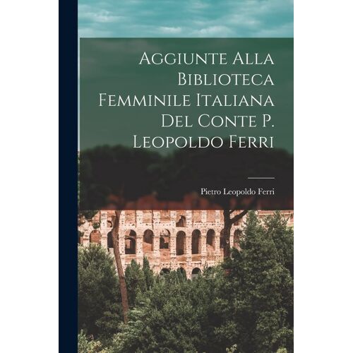 Aggiunte Alla Biblioteca Femminile Italiana Del Conte P. Leopoldo Ferri