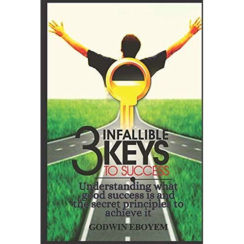 The Three Infallible Keys To Success: Understanding What Good Success Is And The Secret Principles To Achieve It