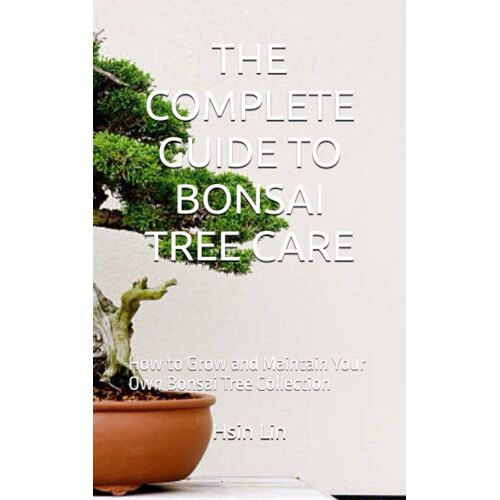 The Complete Guide To Bonsai Tree Care: How To Grow And Maintain Your Own Bonsai Tree Collection