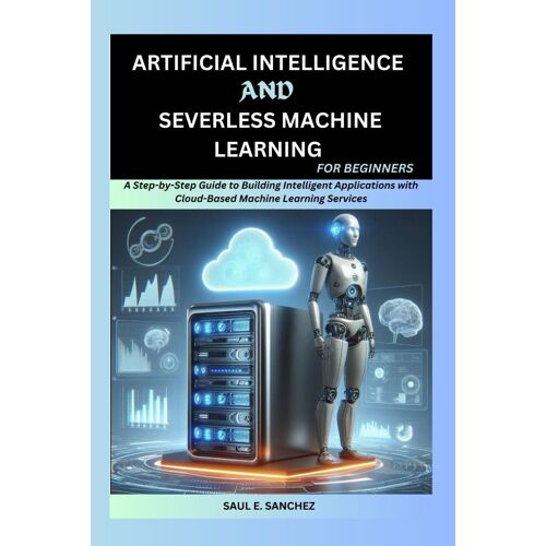 Artificial Intelligence And Serverless Machine Learning For Beginners: A Step-By-Step Guide To Building Intelligent Applications With Cloud-Based Machine Learning Services