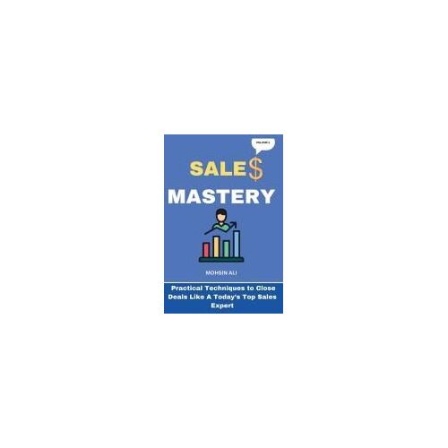 Sales Mastery: Practical Techniques To Close Deals Like A Current Top Sales Expert