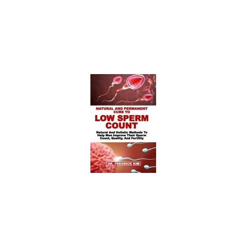 Natural And Permanent Cure To Low Sperm Count: Natural And Holistic Methods To Help Men Improve Their Sperm Count, Quality, And Fertility