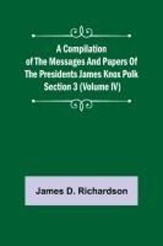 A Compilation Of The Messages And Papers Of The Presidents Section 3 (Volume Iv) James Knox Polk