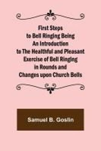 First Steps To Bell Ringing Being An Introduction To The Healthful And Pleasant Exercise Of Bell Ringing In Rounds And Changes Upon Church Bells