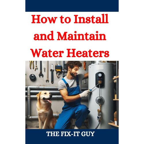 How To Install And Maintain Water Heaters: Troubleshooting, Energy Efficiency, And Money-Saving Tips For Homeowners And Plumbers