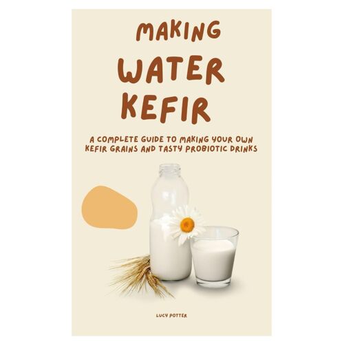 Making Water Kefir: A Complete Guide To Making Your Own Kefir Grains And Tasty Probiotic Drinks
