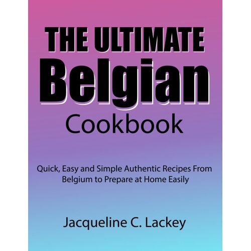 The Ultimate Belgian Cookbook: Quick, Easy And Simple Authentic Recipes From Belgium To Prepare At Home Easily