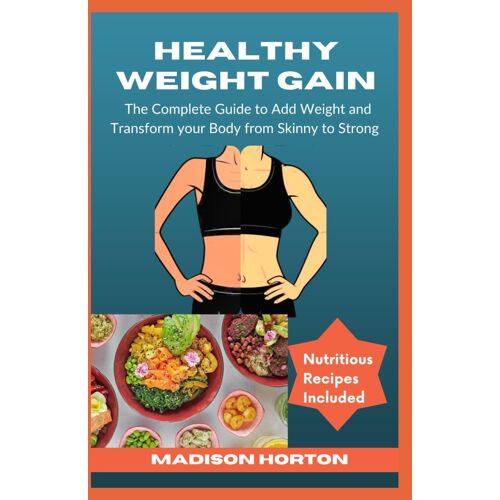 Healthy Weight Gain: The Complete Guide To Add Weight And Transform Your Body From Skinny To Strong, With Nutritious Meals, Tips And Tricks, Recipes And Preparation Methods For Men And Women