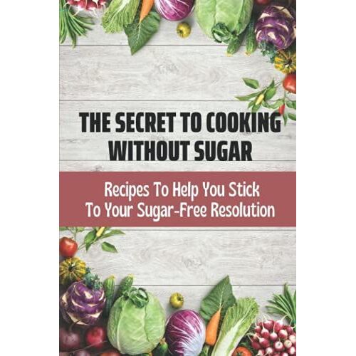 The Secret To Cooking Without Sugar: Recipes To Help You Stick To Your Sugar-Free Resolution: Sugar Free Food Recipes