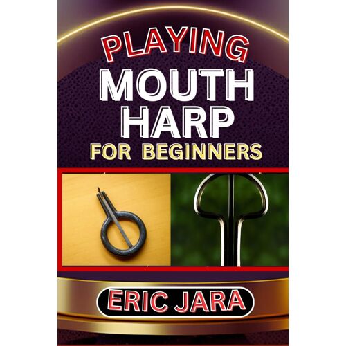 Playing Mouth Harp For Beginners: Complete Procedural Melody Guide To Understand, Learn And Master How To Play Mouth Harp Like A Pro Even With No Former Experience