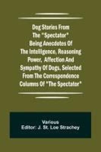 Dog Stories From The "Spectator" Being Anecdotes Of The Intelligence, Reasoning Power, Affection And Sympathy Of Dogs, Selected From The Correspondence Columns Of "The Spectator