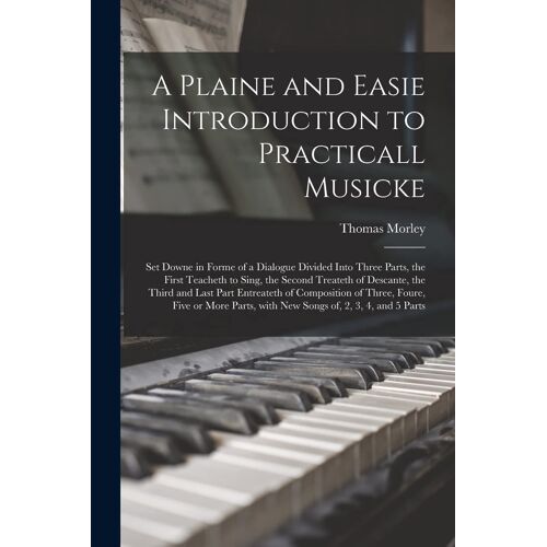 A Plaine And Easie Introduction To Practicall Musicke: Set Downe In Forme Of A Dialogue Divided Into Three Parts, The First Teacheth To Sing, The Seco