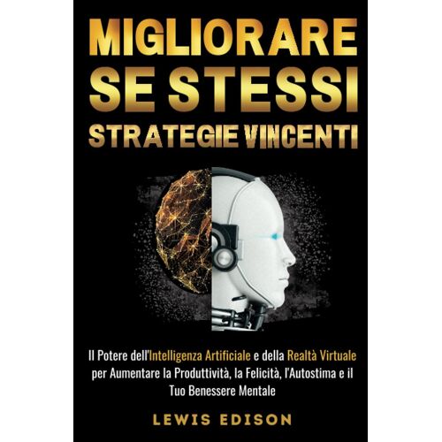 Migliorare Se Stessi - Strategie Vincenti: Il Potere Dell'intelligenza Artificiale E Della Realtà Virtuale Per Aumentare La Produttività, La Felicità, L'autostima E Il Tuo Benessere Mentale.