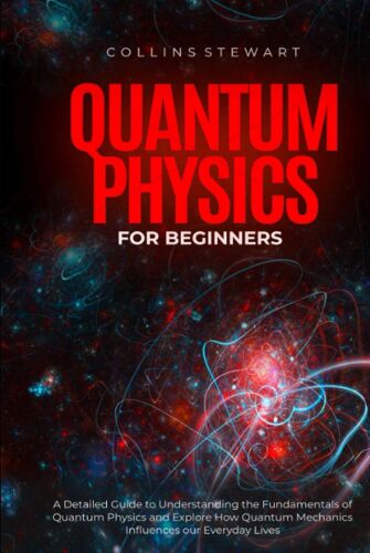 Quantum Physics For Beginners: A Detailed Guide To Understanding The Fundamentals Of Quantum Physics And Explore How Quantum Mechanics Influences Our Everyday Lives