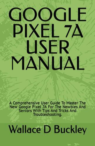 Google Pixel 7a User Manual: A Comprehensive User Guide To Master The New Google Pixel 7a For The Newbies And Seniors With Tips And Tricks And Troubleshooting.
