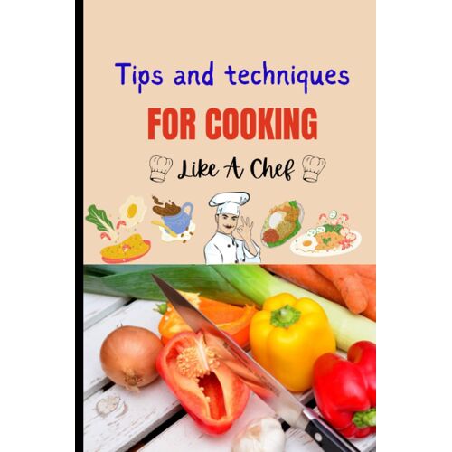 Tips And Techniques For Cooking Like A Chef: Elevate Your Cooking Game With These Chef-Approved Tips And Techniques