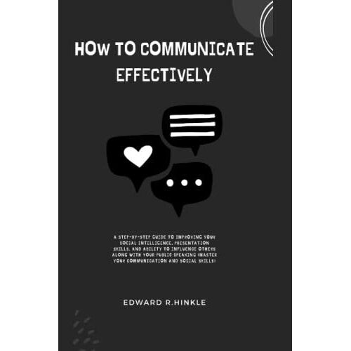How To Communicate Effective: A Step-By-Step Guide To Improving Your Social Intelligence, Presentation Skills, And Ability To Influence Others Along With Your Public Speaking