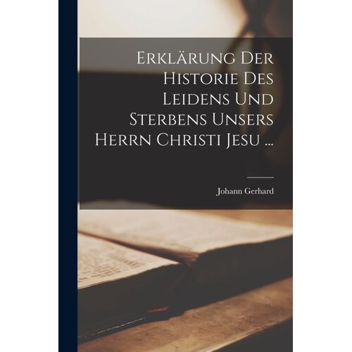 Erklärung Der Historie Des Leidens Und Sterbens Unsers Herrn Christi Jesu ...