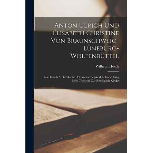 Anton Ulrich Und Elisabeth Christine Von Braunschweig-Lüneburg-Wolfenbüttel: Eine Durch Archivalische Dokumente Begründete Darstellung Ihres Übertritts Zur Römischen Kirche