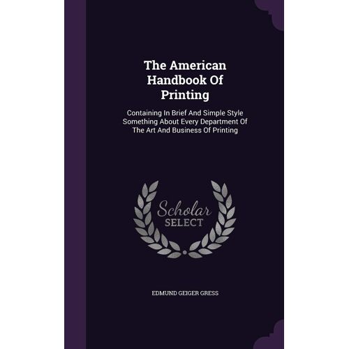 The American Handbook Of Printing: Containing In Brief And Simple Style Something About Every Department Of The Art And Business Of Printing